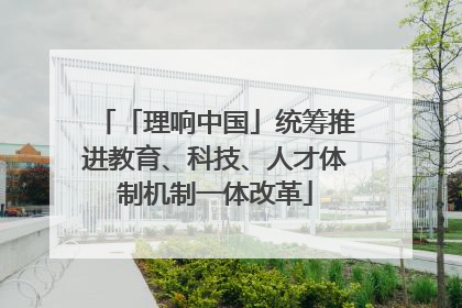 「理响中国」统筹推进教育、科技、人才体制机制一体改革