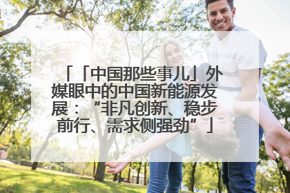 「中国那些事儿」外媒眼中的中国新能源发展：“非凡创新、稳步前行、需求侧强劲”