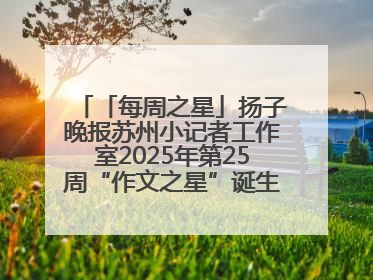「每周之星」扬子晚报苏州小记者工作室2025年第25周“作文之星”诞生啦，快来领奖