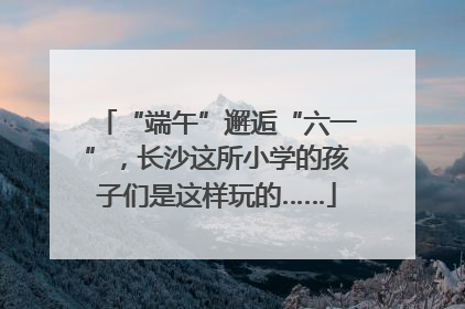 “端午”邂逅“六一”，长沙这所小学的孩子们是这样玩的……