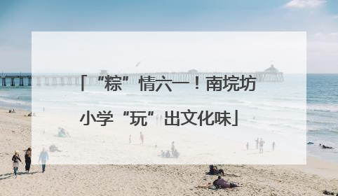 “粽”情六一！南垸坊小学“玩”出文化味