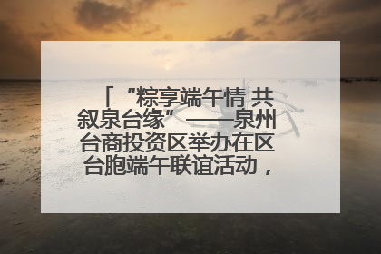 “粽享端午情 共叙泉台缘”——泉州台商投资区举办在区台胞端午联谊活动，共话同源深情