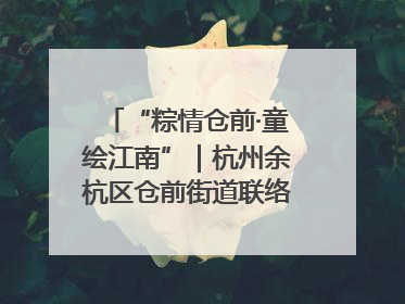“粽情仓前·童绘江南”｜杭州余杭区仓前街道联络工委与辖区群众共度佳节