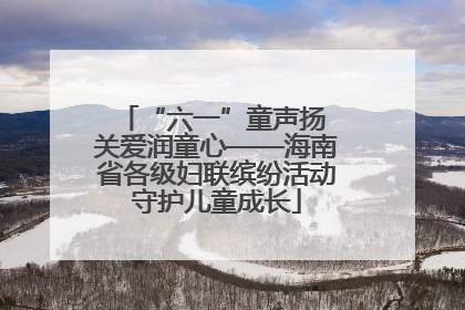 “六一”童声扬 关爱润童心——海南省各级妇联缤纷活动守护儿童成长