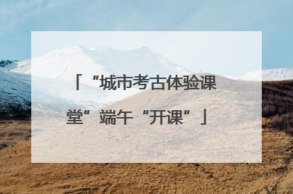 “城市考古体验课堂”端午“开课”