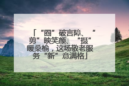 “圈”破言障、“剪”映笑颜、“摄”暖桑榆，这场敬老服务“新”意满格