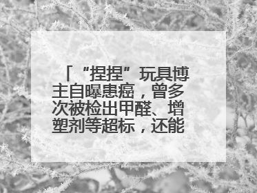 “捏捏”玩具博主自曝患癌，曾多次被检出甲醛、增塑剂等超标，还能玩吗？