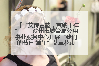 “艾传古韵，束纳千祥”——滨州市城管局公用事业服务中心开展“我们的节日·端午”艾草花束制作主题活动