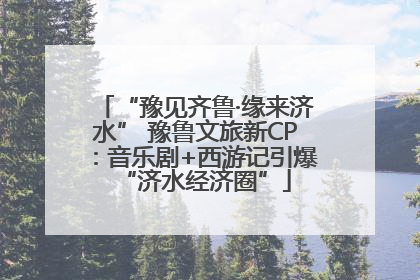 “豫见齐鲁·缘来济水” 豫鲁文旅新CP：音乐剧+西游记引爆“济水经济圈”