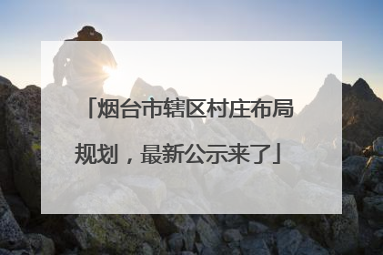 烟台市辖区村庄布局规划，最新公示来了
