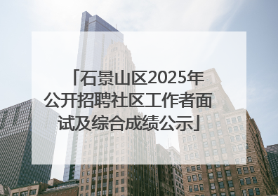 石景山区2025年公开招聘社区工作者面试及综合成绩公示