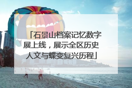 石景山档案记忆数字展上线，展示全区历史人文与蝶变复兴历程