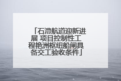 石澧航道迎新进展 项目控制性工程艳洲枢纽船闸具备交工验收条件