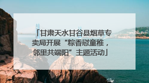 甘肃天水甘谷县烟草专卖局开展“粽香慰童稚，邻里共端阳”主题活动