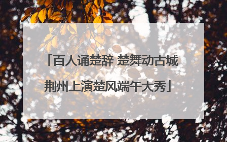 百人诵楚辞 楚舞动古城 荆州上演楚风端午大秀