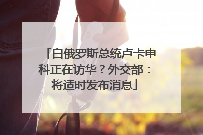 白俄罗斯总统卢卡申科正在访华？外交部：将适时发布消息