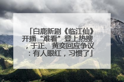 白鹿新剧《临江仙》开播“难看”登上热搜，于正、黄奕回应争议：有人眼红，习惯了