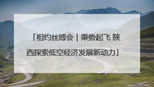 相约丝博会｜乘势起飞 陕西探索低空经济发展新动力
