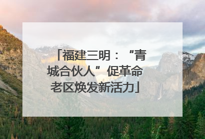 福建三明：“青城合伙人”促革命老区焕发新活力