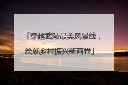 穿越武陵最美风景线，绘就乡村振兴新画卷