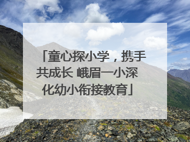 童心探小学，携手共成长 峨眉一小深化幼小衔接教育