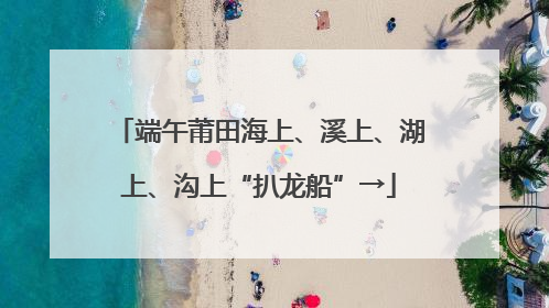 端午莆田海上、溪上、湖上、沟上“扒龙船”→