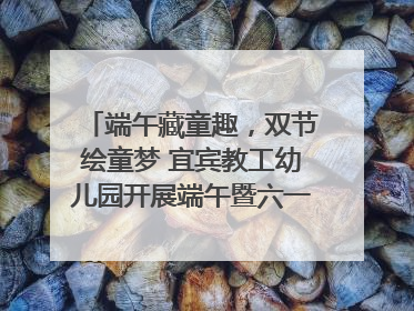端午藏童趣，双节绘童梦 宜宾教工幼儿园开展端午暨六一亲子游园活动