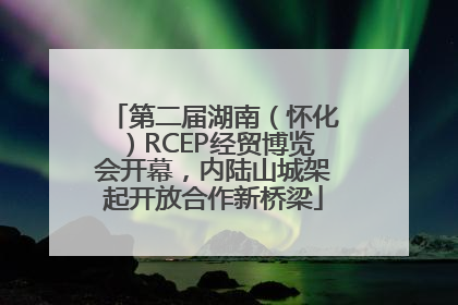 第二届湖南（怀化）RCEP经贸博览会开幕，内陆山城架起开放合作新桥梁