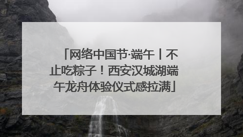 网络中国节·端午丨不止吃粽子！西安汉城湖端午龙舟体验仪式感拉满