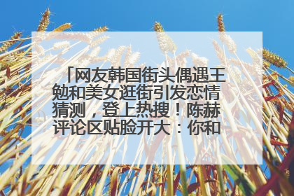 网友韩国街头偶遇王勉和美女逛街引发恋情猜测，登上热搜！陈赫评论区贴脸开大：你和谁逛街？我也想知道
