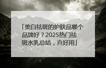 美白祛斑的护肤品哪个品牌好？2025热门祛斑水乳总结，真好用