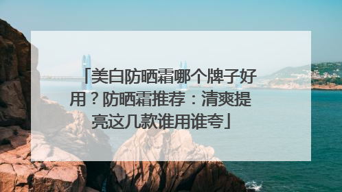 美白防晒霜哪个牌子好用？防晒霜推荐：清爽提亮这几款谁用谁夸