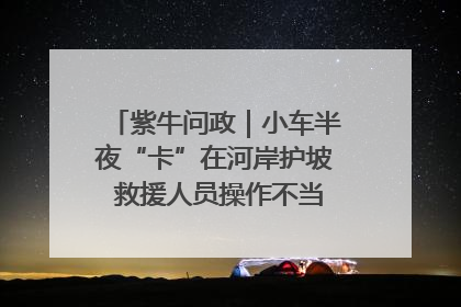 紫牛问政｜小车半夜“卡”在河岸护坡 救援人员操作不当致小车翻下河，然后直接走人了