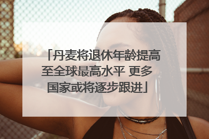 丹麦将退休年龄提高至全球最高水平 更多国家或将逐步跟进