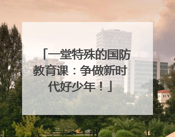 一堂特殊的国防教育课：争做新时代好少年！