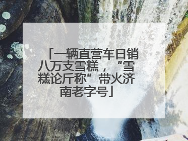 一辆直营车日销八万支雪糕，“雪糕论斤称”带火济南老字号
