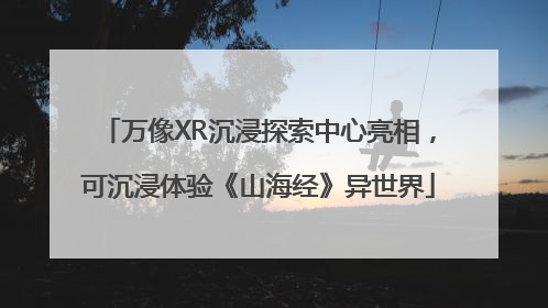 万像XR沉浸探索中心亮相，可沉浸体验《山海经》异世界