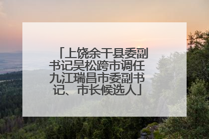 上饶余干县委副书记吴松跨市调任九江瑞昌市委副书记、市长候选人