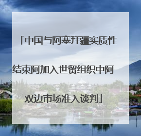 中国与阿塞拜疆实质性结束阿加入世贸组织中阿双边市场准入谈判