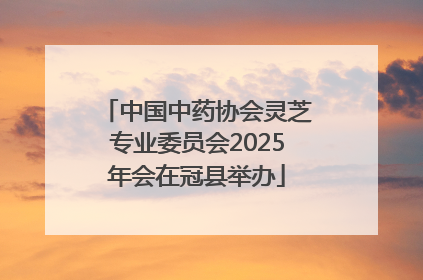 中国中药协会灵芝专业委员会2025年会在冠县举办