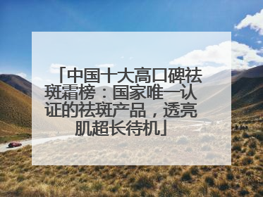 中国十大高口碑祛斑霜榜：国家唯一认证的祛斑产品，透亮肌超长待机