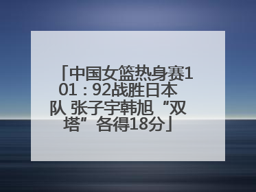 中国女篮热身赛101∶92战胜日本队 张子宇韩旭“双塔”各得18分