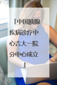 中国胰腺疾病诊疗中心吉大一院分中心成立