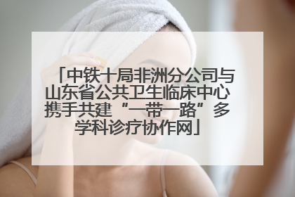 中铁十局非洲分公司与山东省公共卫生临床中心携手共建“一带一路”多学科诊疗协作网