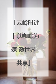 云岭时评丨以咖啡为媒 邀世界共享