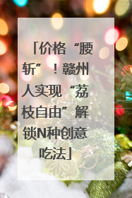 价格“腰斩”！赣州人实现“荔枝自由”解锁N种创意吃法