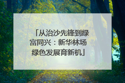 从治沙先锋到绿富同兴：新华林场绿色发展育新机