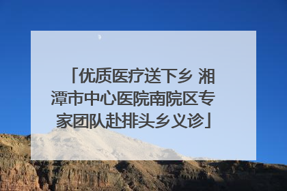 优质医疗送下乡 湘潭市中心医院南院区专家团队赴排头乡义诊