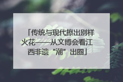 传统与现代擦出别样火花——从文博会看江西非遗“潮”出圈