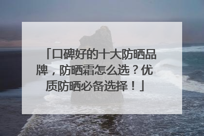 口碑好的十大防晒品牌，防晒霜怎么选？优质防晒必备选择！